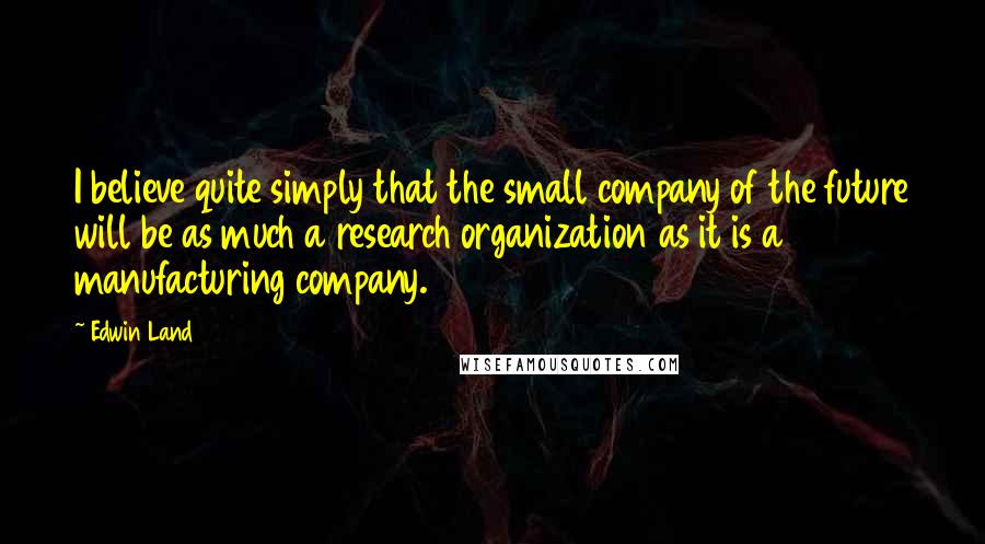 Edwin Land Quotes: I believe quite simply that the small company of the future will be as much a research organization as it is a manufacturing company.