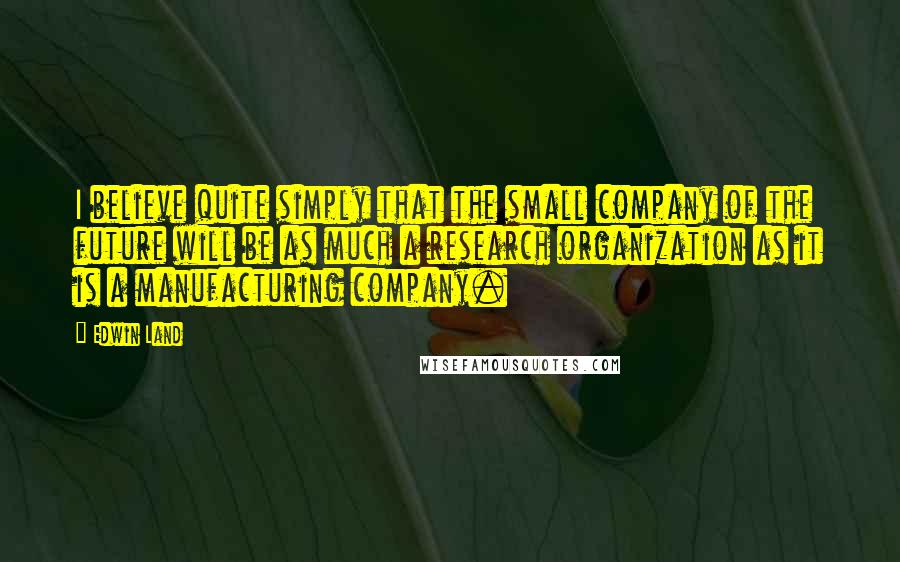 Edwin Land Quotes: I believe quite simply that the small company of the future will be as much a research organization as it is a manufacturing company.