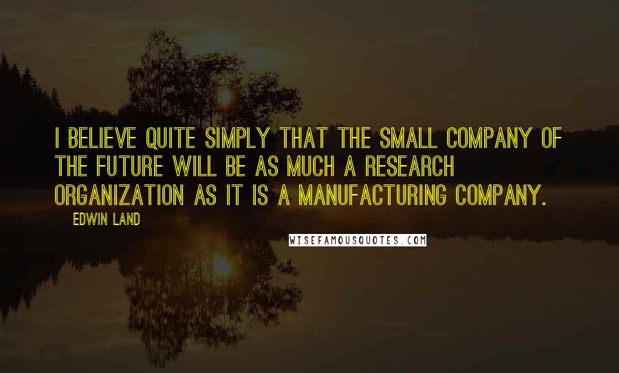 Edwin Land Quotes: I believe quite simply that the small company of the future will be as much a research organization as it is a manufacturing company.