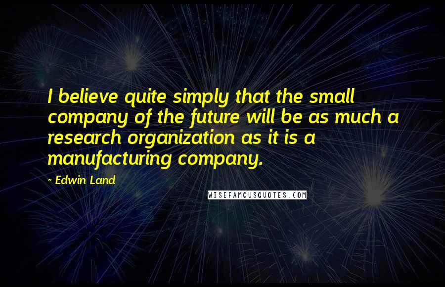 Edwin Land Quotes: I believe quite simply that the small company of the future will be as much a research organization as it is a manufacturing company.