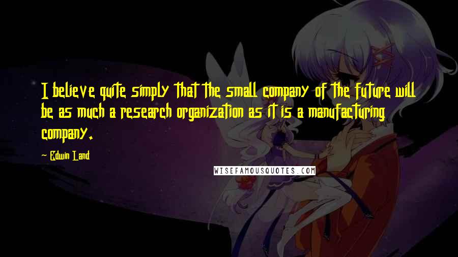 Edwin Land Quotes: I believe quite simply that the small company of the future will be as much a research organization as it is a manufacturing company.