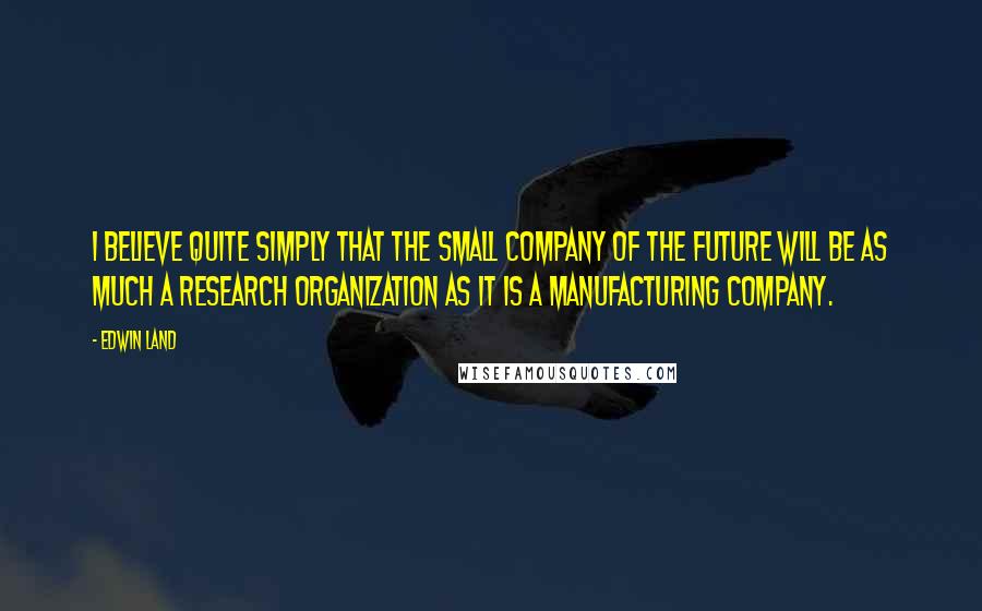 Edwin Land Quotes: I believe quite simply that the small company of the future will be as much a research organization as it is a manufacturing company.