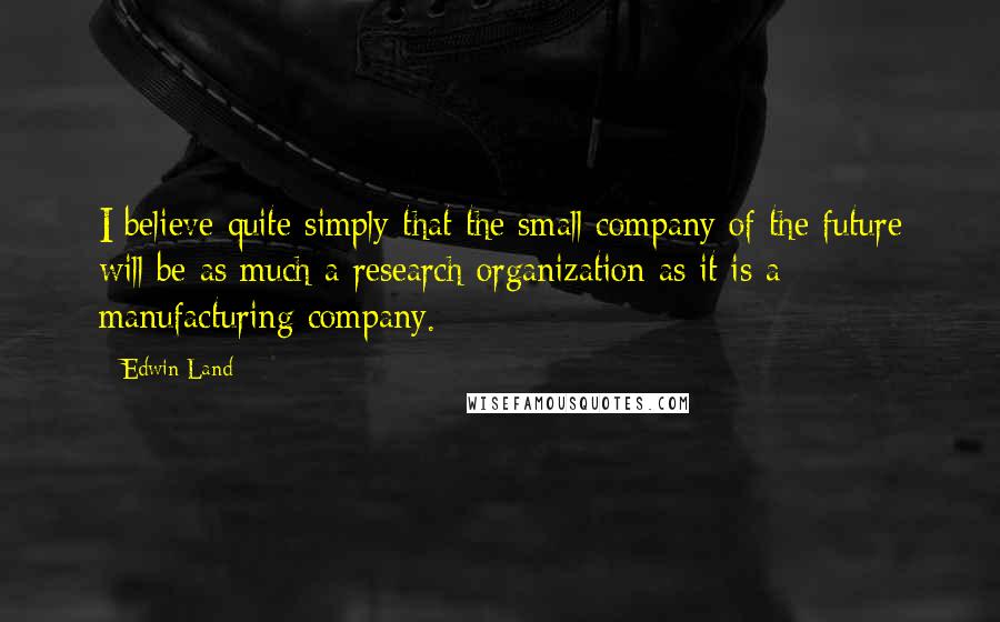 Edwin Land Quotes: I believe quite simply that the small company of the future will be as much a research organization as it is a manufacturing company.