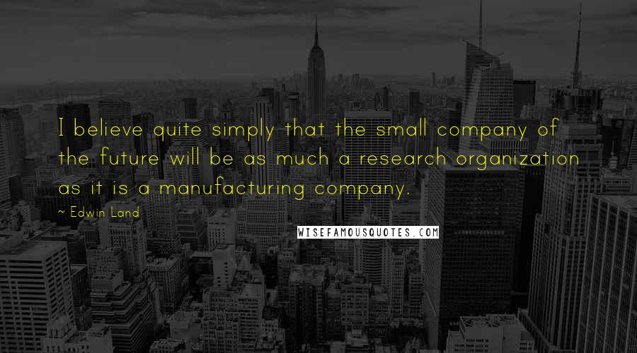 Edwin Land Quotes: I believe quite simply that the small company of the future will be as much a research organization as it is a manufacturing company.