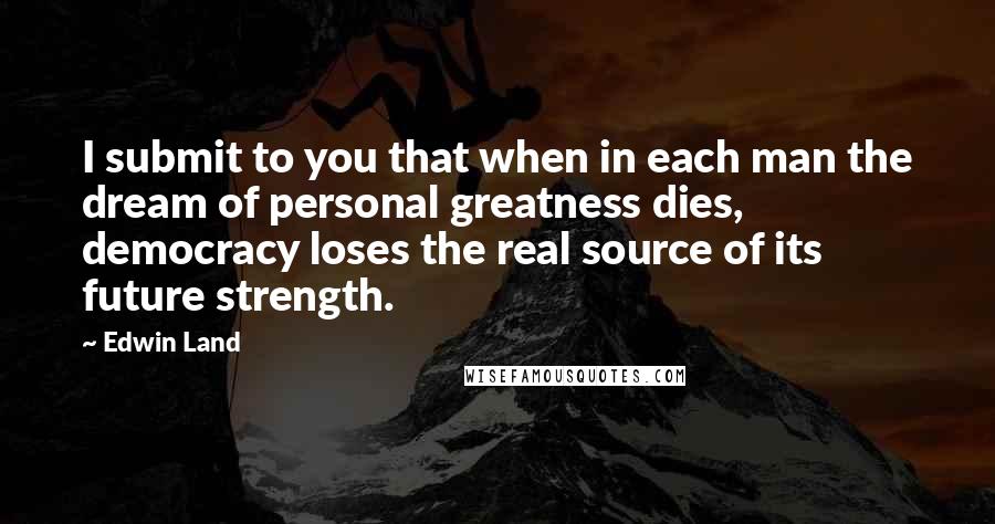 Edwin Land Quotes: I submit to you that when in each man the dream of personal greatness dies, democracy loses the real source of its future strength.