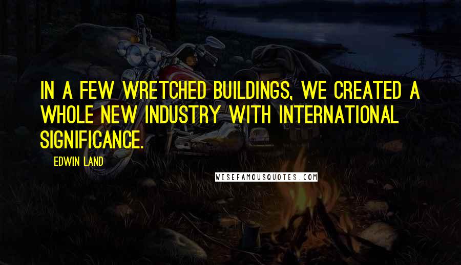 Edwin Land Quotes: In a few wretched buildings, we created a whole new industry with international significance.