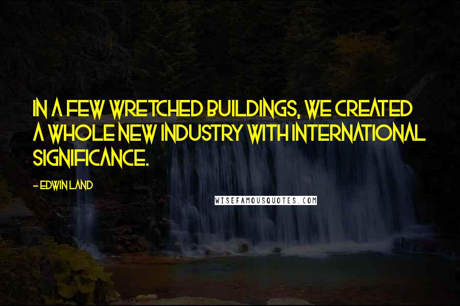 Edwin Land Quotes: In a few wretched buildings, we created a whole new industry with international significance.