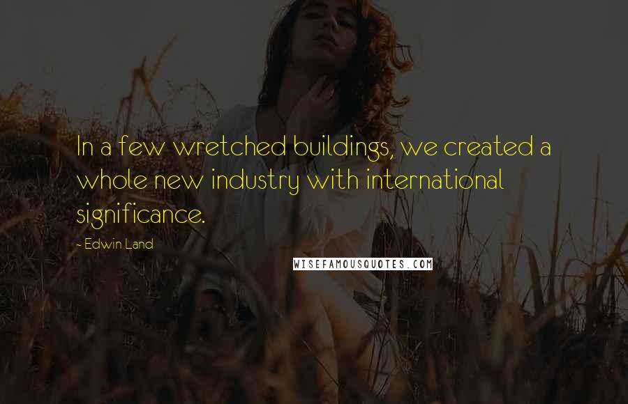 Edwin Land Quotes: In a few wretched buildings, we created a whole new industry with international significance.