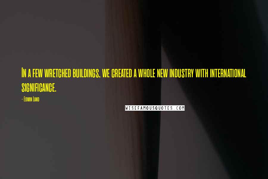 Edwin Land Quotes: In a few wretched buildings, we created a whole new industry with international significance.