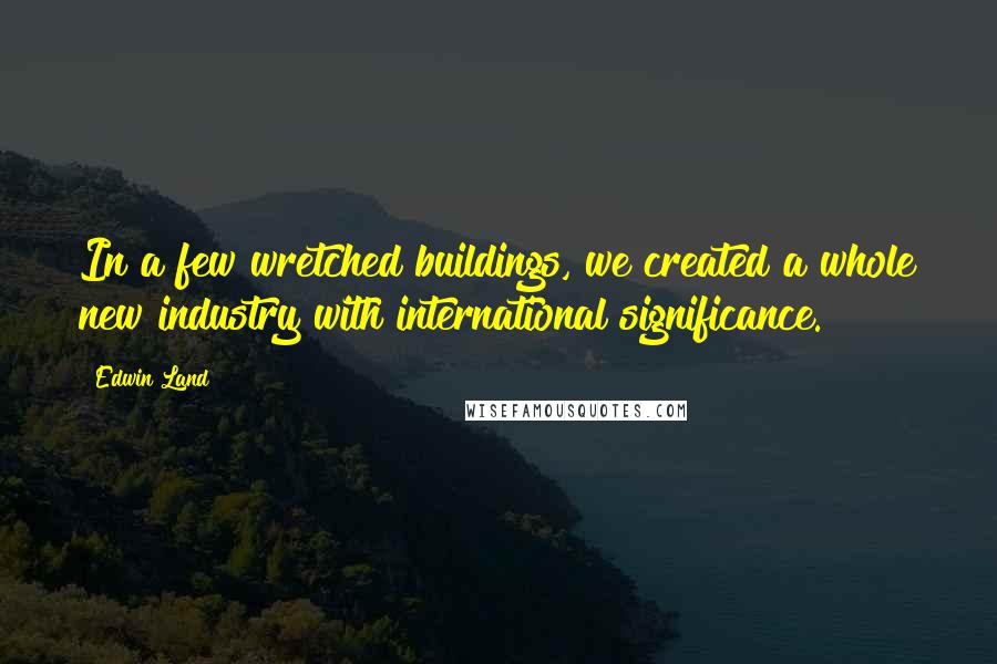 Edwin Land Quotes: In a few wretched buildings, we created a whole new industry with international significance.