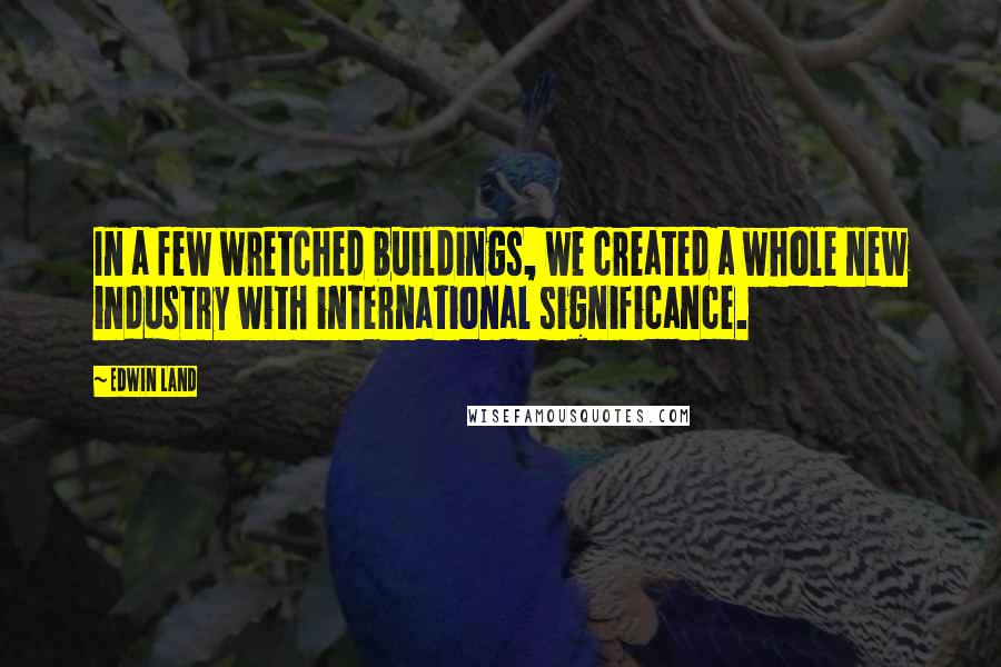 Edwin Land Quotes: In a few wretched buildings, we created a whole new industry with international significance.