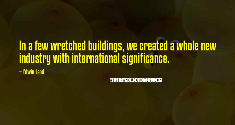 Edwin Land Quotes: In a few wretched buildings, we created a whole new industry with international significance.