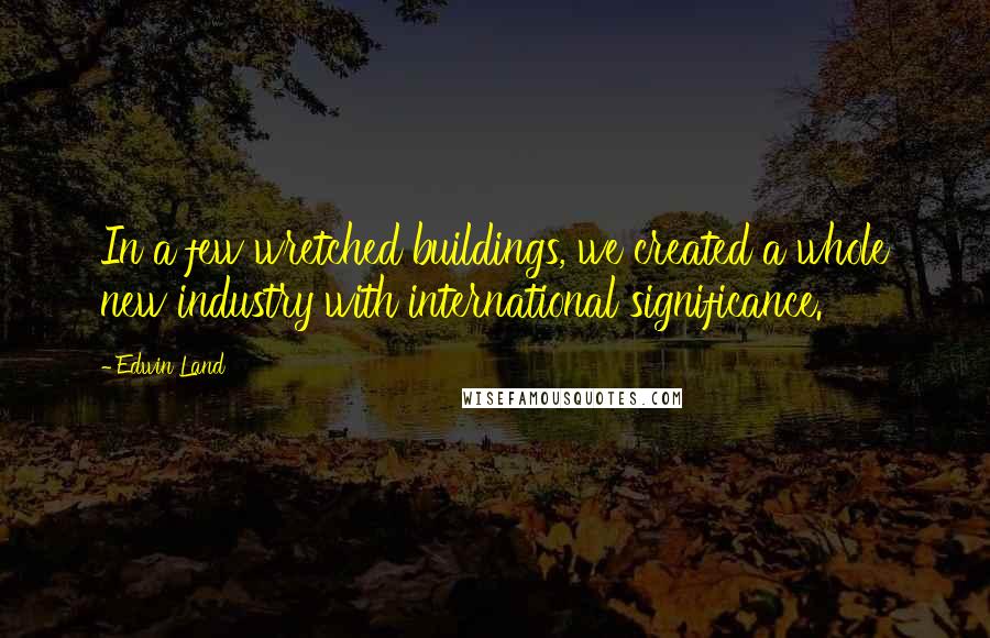 Edwin Land Quotes: In a few wretched buildings, we created a whole new industry with international significance.