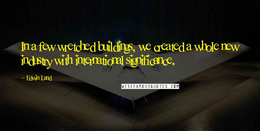 Edwin Land Quotes: In a few wretched buildings, we created a whole new industry with international significance.