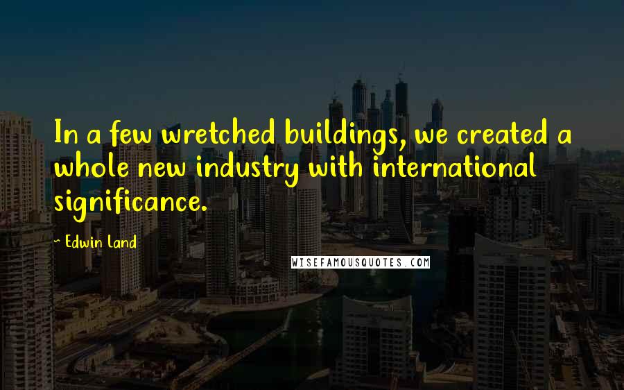 Edwin Land Quotes: In a few wretched buildings, we created a whole new industry with international significance.