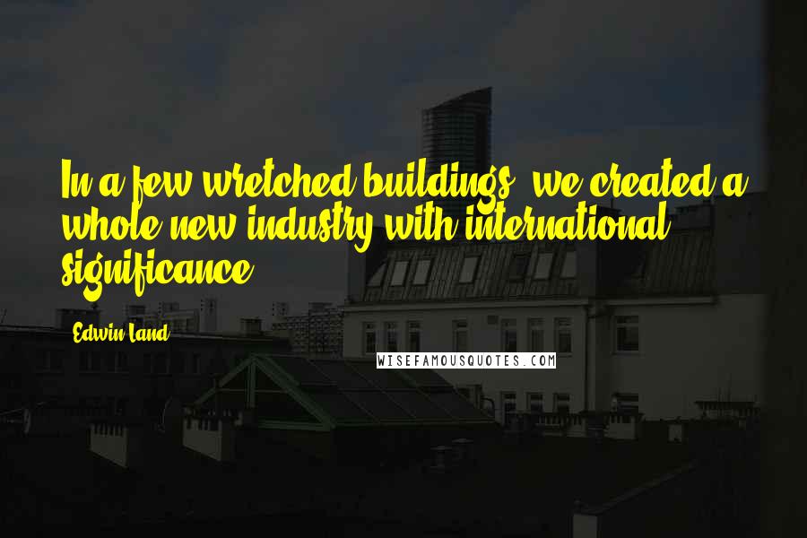 Edwin Land Quotes: In a few wretched buildings, we created a whole new industry with international significance.