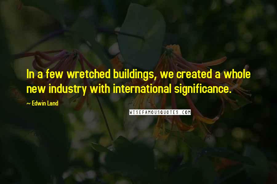 Edwin Land Quotes: In a few wretched buildings, we created a whole new industry with international significance.