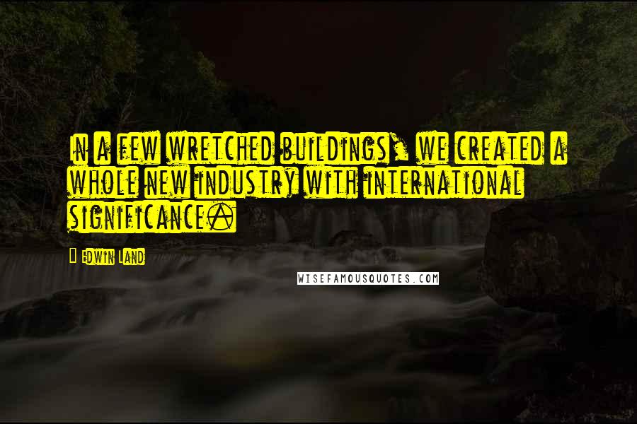 Edwin Land Quotes: In a few wretched buildings, we created a whole new industry with international significance.