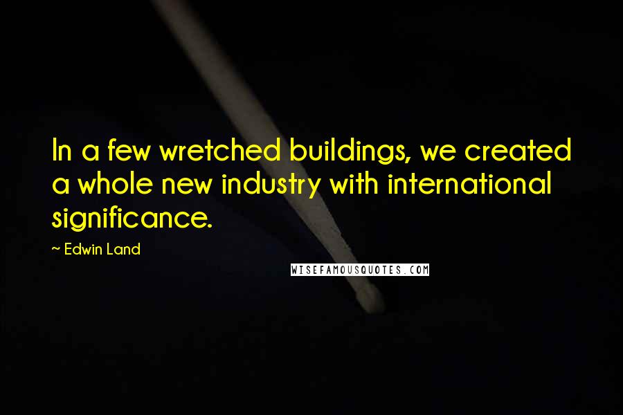 Edwin Land Quotes: In a few wretched buildings, we created a whole new industry with international significance.