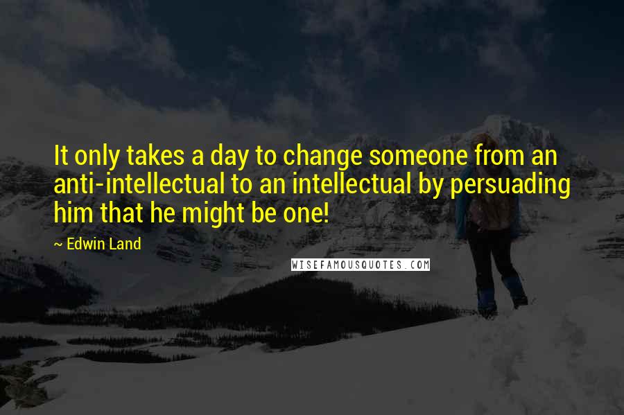 Edwin Land Quotes: It only takes a day to change someone from an anti-intellectual to an intellectual by persuading him that he might be one!