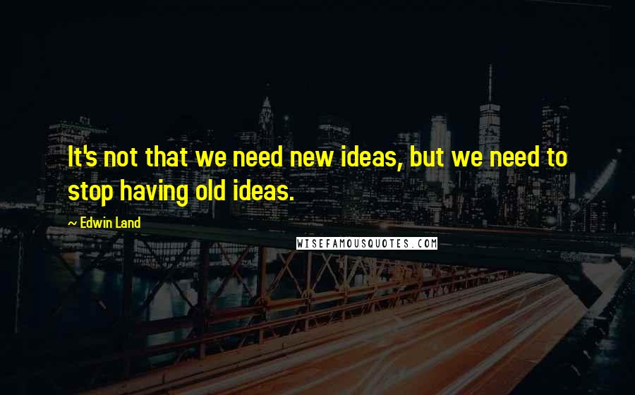 Edwin Land Quotes: It's not that we need new ideas, but we need to stop having old ideas.