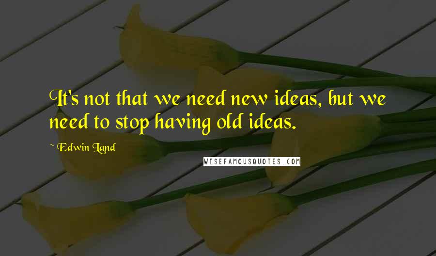 Edwin Land Quotes: It's not that we need new ideas, but we need to stop having old ideas.