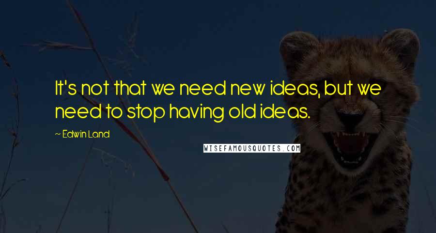 Edwin Land Quotes: It's not that we need new ideas, but we need to stop having old ideas.