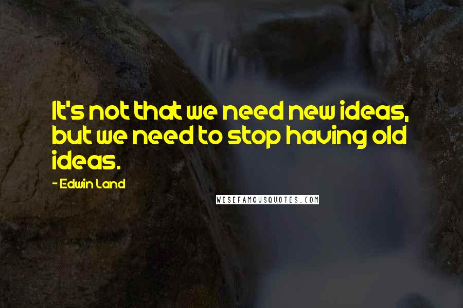 Edwin Land Quotes: It's not that we need new ideas, but we need to stop having old ideas.