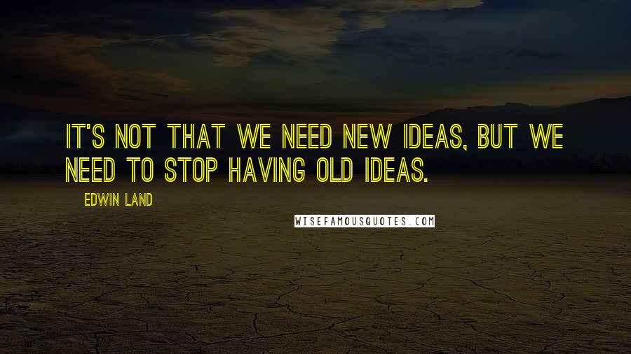 Edwin Land Quotes: It's not that we need new ideas, but we need to stop having old ideas.