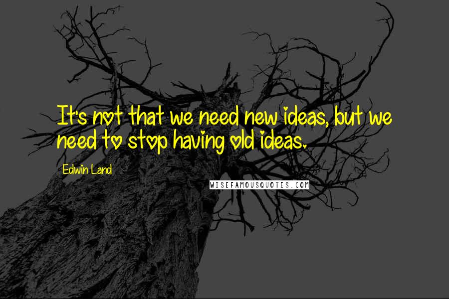 Edwin Land Quotes: It's not that we need new ideas, but we need to stop having old ideas.