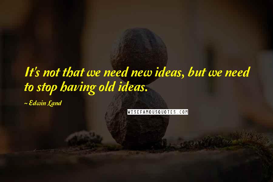 Edwin Land Quotes: It's not that we need new ideas, but we need to stop having old ideas.