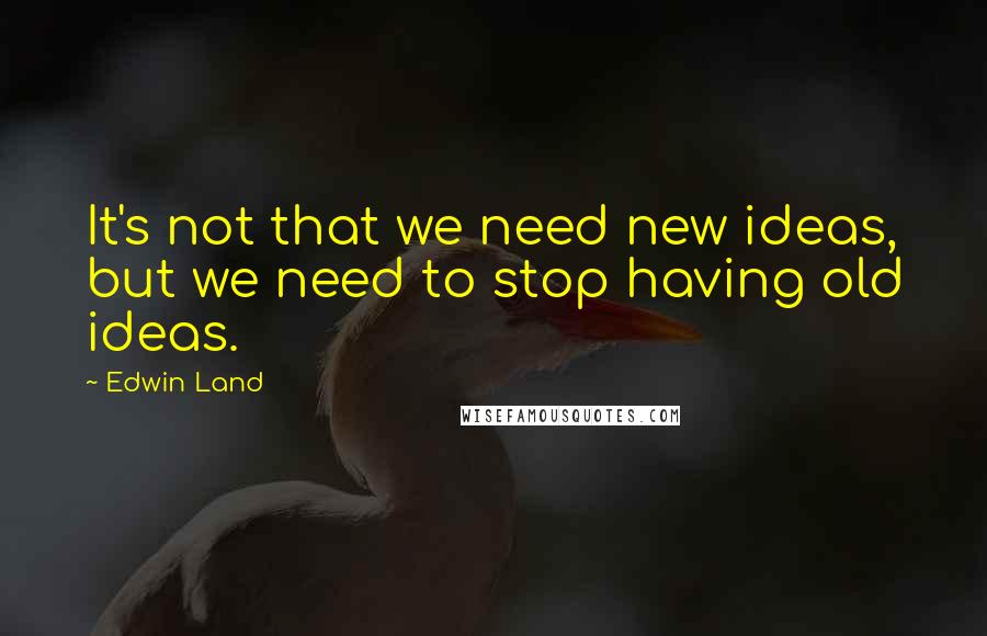 Edwin Land Quotes: It's not that we need new ideas, but we need to stop having old ideas.