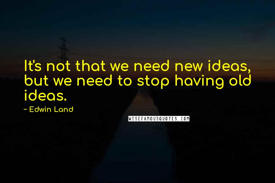 Edwin Land Quotes: It's not that we need new ideas, but we need to stop having old ideas.