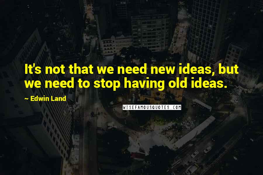 Edwin Land Quotes: It's not that we need new ideas, but we need to stop having old ideas.