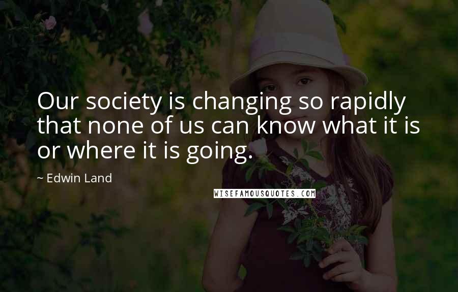 Edwin Land Quotes: Our society is changing so rapidly that none of us can know what it is or where it is going.