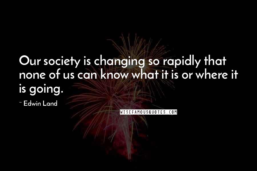 Edwin Land Quotes: Our society is changing so rapidly that none of us can know what it is or where it is going.
