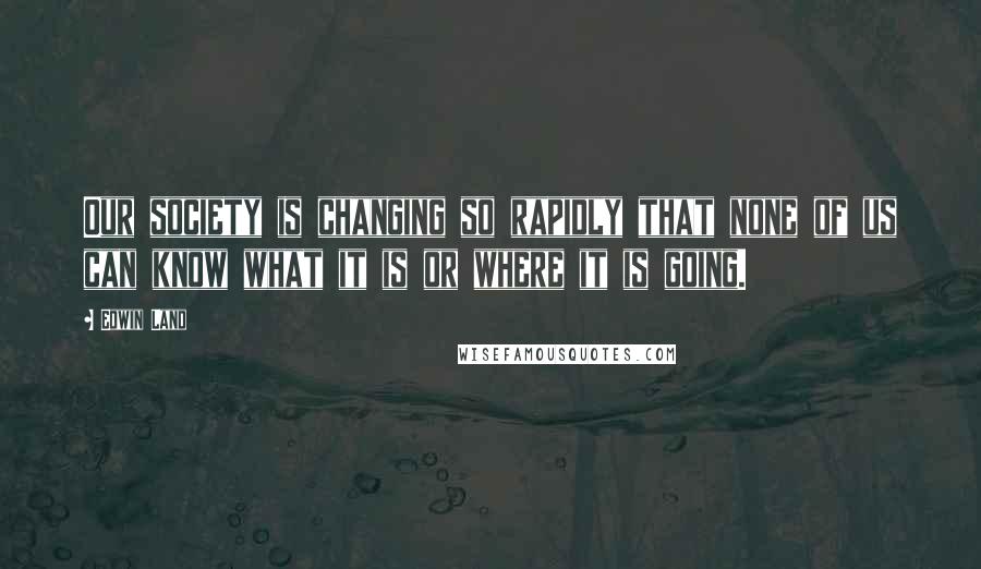 Edwin Land Quotes: Our society is changing so rapidly that none of us can know what it is or where it is going.