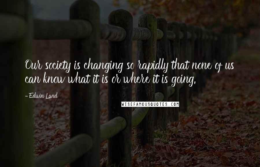 Edwin Land Quotes: Our society is changing so rapidly that none of us can know what it is or where it is going.