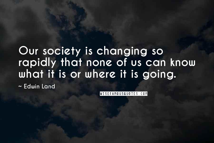 Edwin Land Quotes: Our society is changing so rapidly that none of us can know what it is or where it is going.