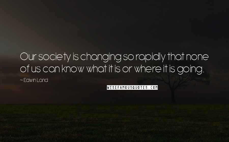 Edwin Land Quotes: Our society is changing so rapidly that none of us can know what it is or where it is going.