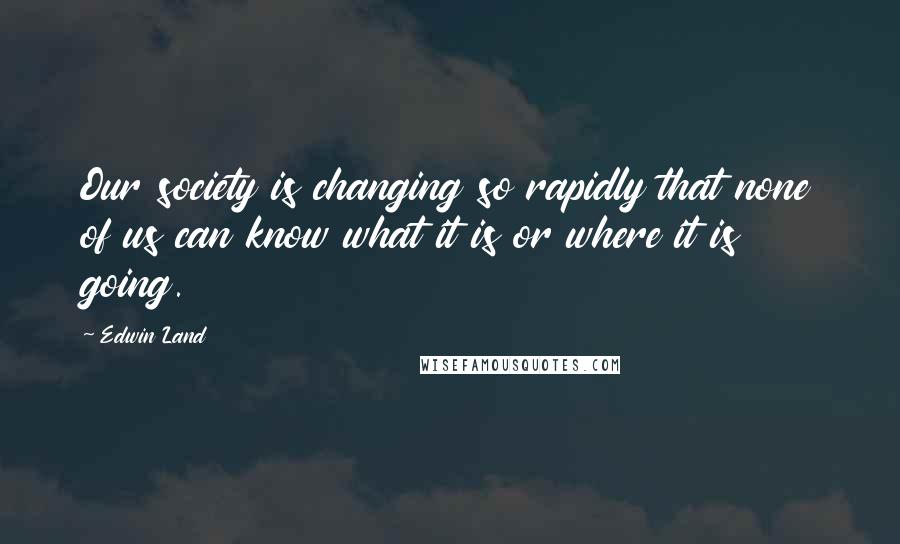 Edwin Land Quotes: Our society is changing so rapidly that none of us can know what it is or where it is going.