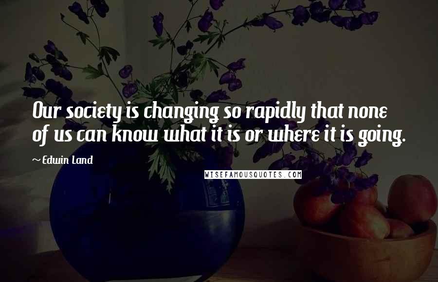 Edwin Land Quotes: Our society is changing so rapidly that none of us can know what it is or where it is going.