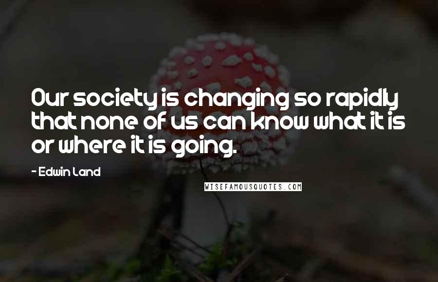 Edwin Land Quotes: Our society is changing so rapidly that none of us can know what it is or where it is going.