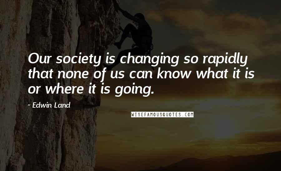 Edwin Land Quotes: Our society is changing so rapidly that none of us can know what it is or where it is going.