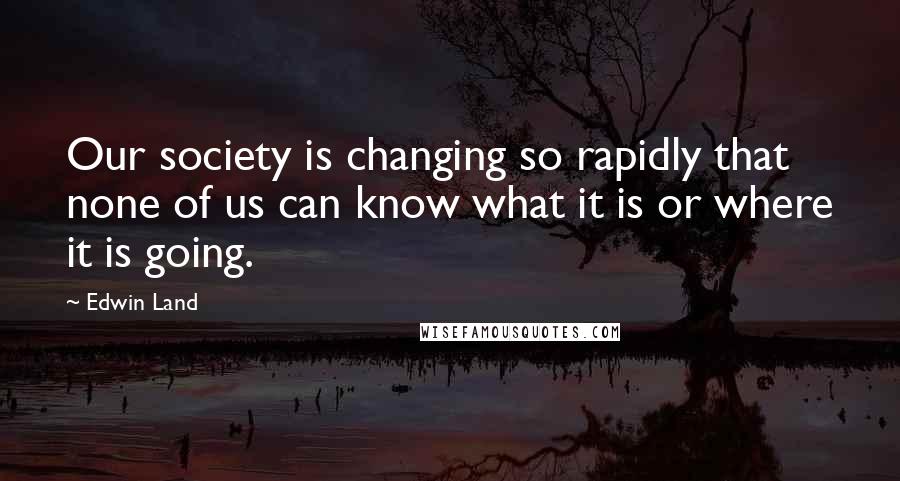 Edwin Land Quotes: Our society is changing so rapidly that none of us can know what it is or where it is going.