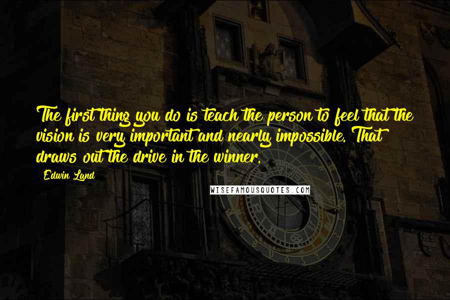 Edwin Land Quotes: The first thing you do is teach the person to feel that the vision is very important and nearly impossible. That draws out the drive in the winner.