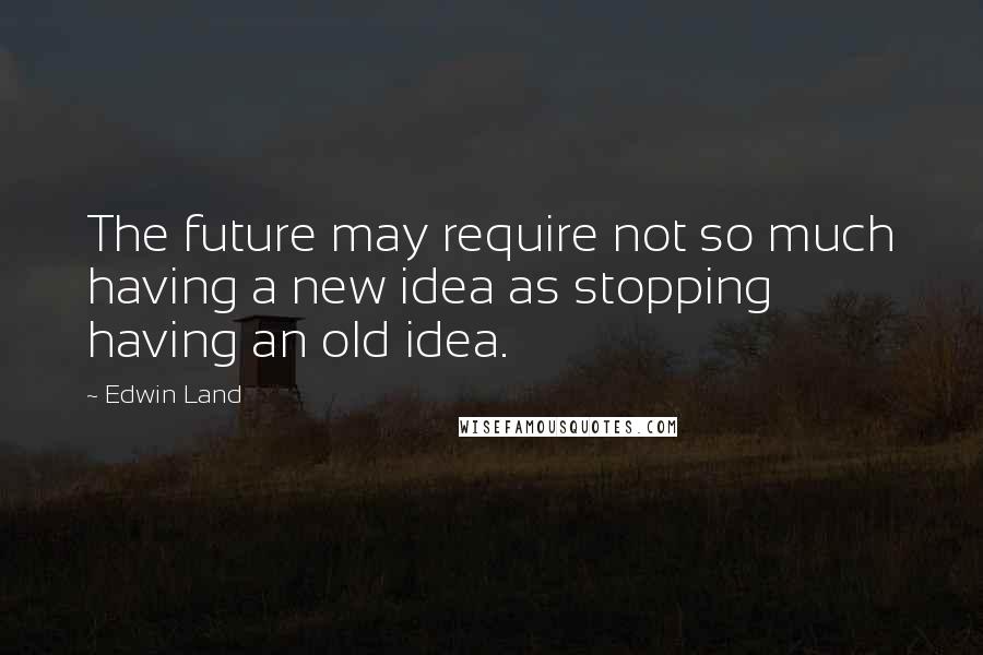 Edwin Land Quotes: The future may require not so much having a new idea as stopping having an old idea.