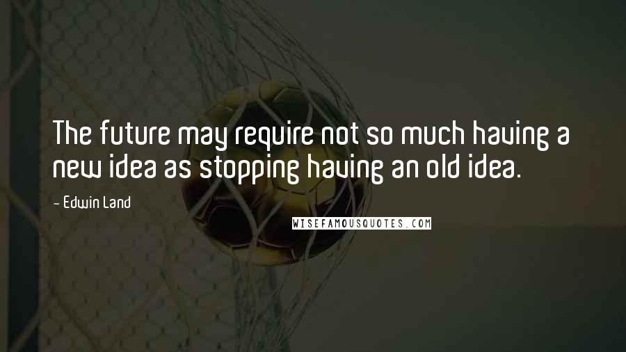 Edwin Land Quotes: The future may require not so much having a new idea as stopping having an old idea.