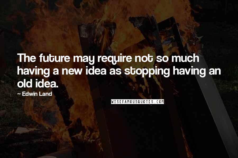 Edwin Land Quotes: The future may require not so much having a new idea as stopping having an old idea.
