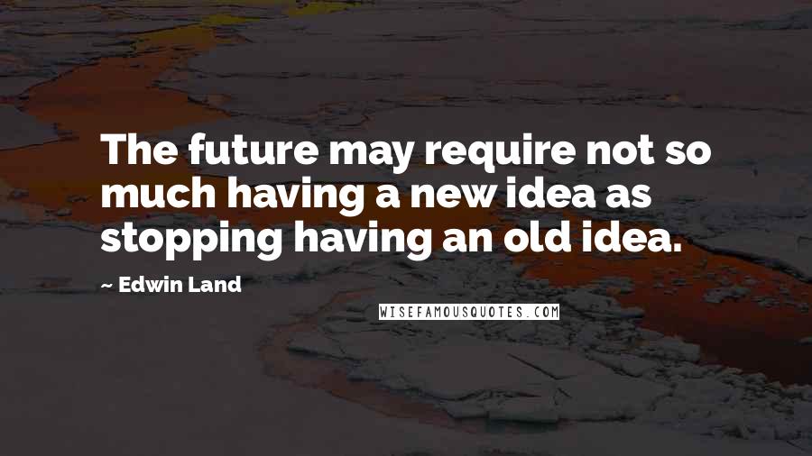 Edwin Land Quotes: The future may require not so much having a new idea as stopping having an old idea.